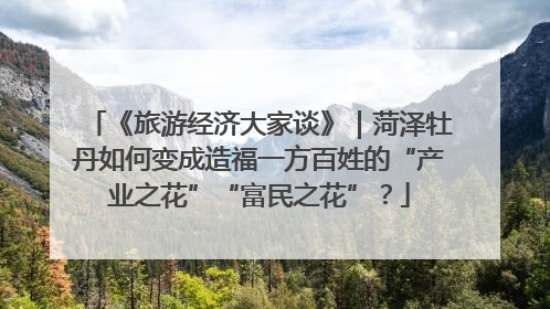 《旅游经济大家谈》｜菏泽牡丹如何变成造福一方百姓的“产业之花”“富民之花”？