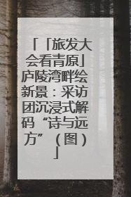 「旅发大会看青原」庐陵湾畔绘新景：采访团沉浸式解码“诗与远方”（图）