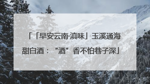 「早安云南·滇味」玉溪通海甜白酒：“酒”香不怕巷子深