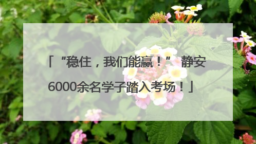 “稳住，我们能赢！” 静安6000余名学子踏入考场！