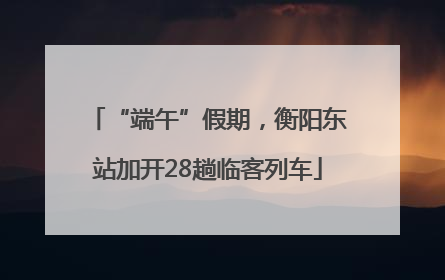 “端午”假期，衡阳东站加开28趟临客列车