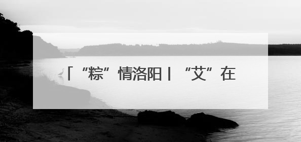 “粽”情洛阳丨“艾”在伊滨 “粽”享露营 端午主题文明实践活动启动