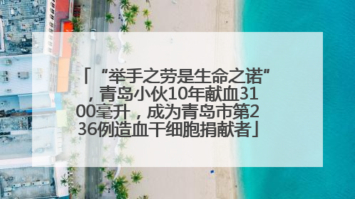 “举手之劳是生命之诺”，青岛小伙10年献血3100毫升，成为青岛市第236例造血干细胞捐献者