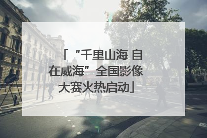 “千里山海 自在威海”全国影像大赛火热启动