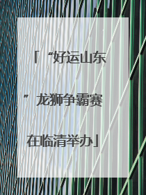 “好运山东”龙狮争霸赛在临清举办
