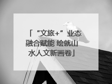 “文旅+”业态融合赋能 绘就山水人文新画卷