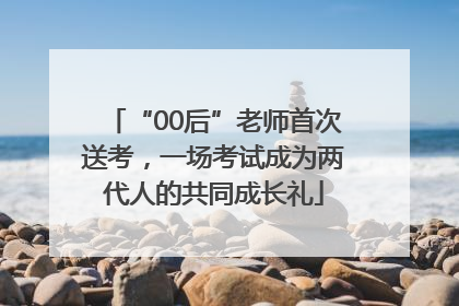 “00后”老师首次送考，一场考试成为两代人的共同成长礼