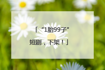 “1胎99子”短剧，下架！