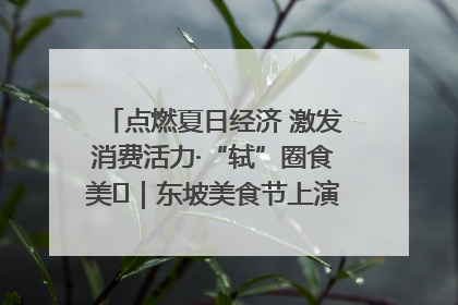点燃夏日经济 激发消费活力·“轼”圈食美⑪｜东坡美食节上演“文化满汉全席”