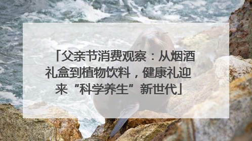 父亲节消费观察：从烟酒礼盒到植物饮料，健康礼迎来“科学养生”新世代