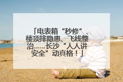 电表箱“秒修”、楼顶排隐患、飞线整治……长沙“人人讲安全”动真格！