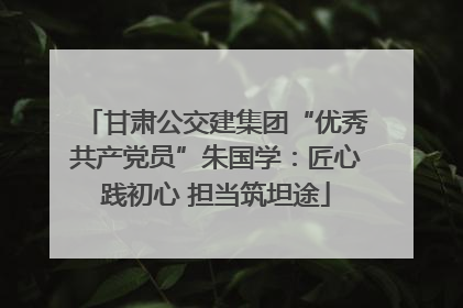 甘肃公交建集团“优秀共产党员”朱国学：匠心践初心 担当筑坦途