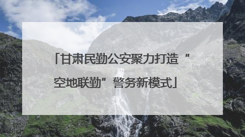 甘肃民勤公安聚力打造“空地联勤”警务新模式