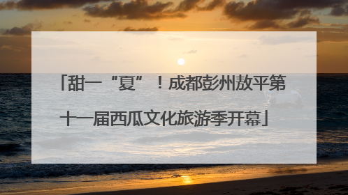 甜一“夏”！成都彭州敖平第十一届西瓜文化旅游季开幕