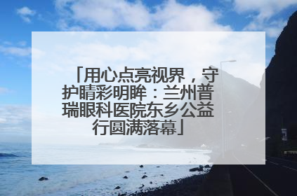 用心点亮视界，守护睛彩明眸：兰州普瑞眼科医院东乡公益行圆满落幕