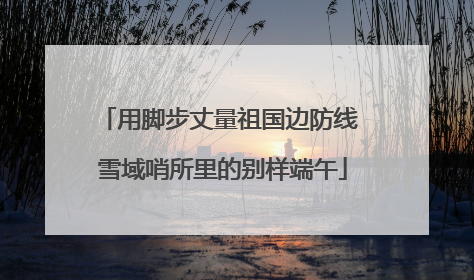 用脚步丈量祖国边防线 雪域哨所里的别样端午