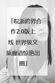 皖浙跨界合作2.0版上线 世界级文旅廊道惊艳出圈