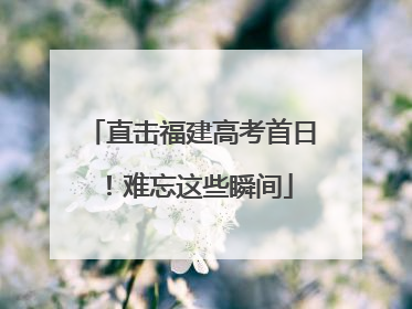 直击福建高考首日！难忘这些瞬间