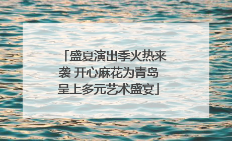 盛夏演出季火热来袭 开心麻花为青岛呈上多元艺术盛宴
