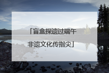盲盒探遗过端午 非遗文化传指尖