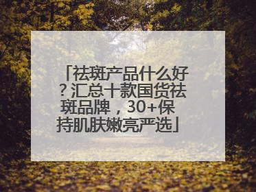 祛斑产品什么好？汇总十款国货祛斑品牌，30+保持肌肤嫩亮严选
