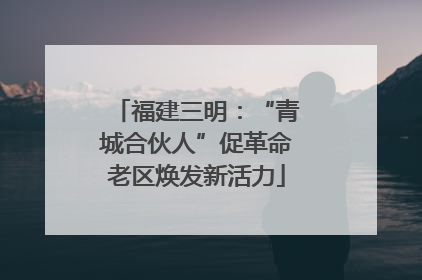 福建三明：“青城合伙人”促革命老区焕发新活力
