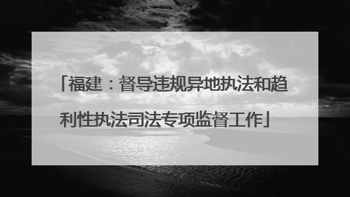 福建：督导违规异地执法和趋利性执法司法专项监督工作