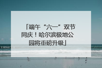 端午“六一”双节同庆！哈尔滨极地公园将重磅升级
