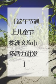 端午节遇上儿童节 株洲文旅市场活力迸发