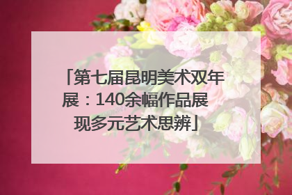 第七届昆明美术双年展：140余幅作品展现多元艺术思辨