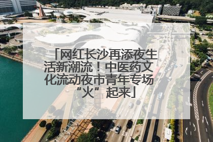 网红长沙再添夜生活新潮流！中医药文化流动夜市青年专场“火”起来