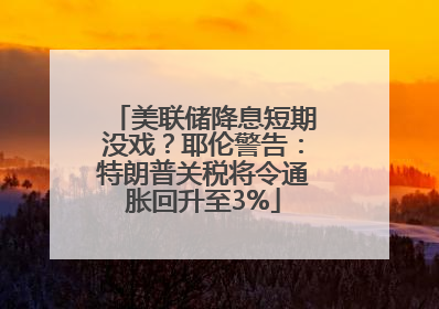 美联储降息短期没戏？耶伦警告：特朗普关税将令通胀回升至3%