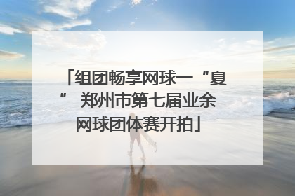 组团畅享网球一“夏” 郑州市第七届业余网球团体赛开拍
