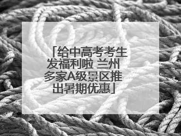 给中高考考生发福利啦 兰州多家A级景区推出暑期优惠