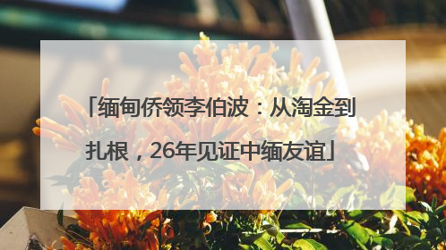 缅甸侨领李伯波：从淘金到扎根，26年见证中缅友谊