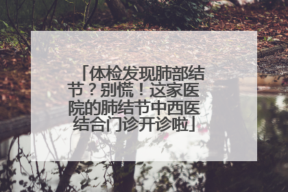 体检发现肺部结节？别慌！这家医院的肺结节中西医结合门诊开诊啦