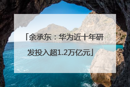 余承东：华为近十年研发投入超1.2万亿元