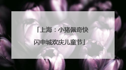 上海：小猪佩奇快闪申城欢庆儿童节