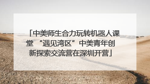 中美师生合力玩转机器人课堂 “遇见湾区”中美青年创新探索交流营在深圳开营