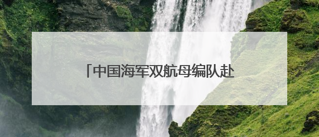 中国海军双航母编队赴远海开展实战化训练
