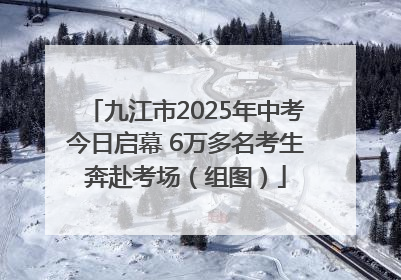 九江市2025年中考今日启幕 6万多名考生奔赴考场（组图）