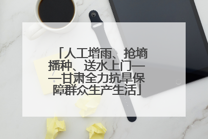 人工增雨、抢墒播种、送水上门——甘肃全力抗旱保障群众生产生活