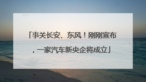 事关长安、东风！刚刚宣布，一家汽车新央企将成立
