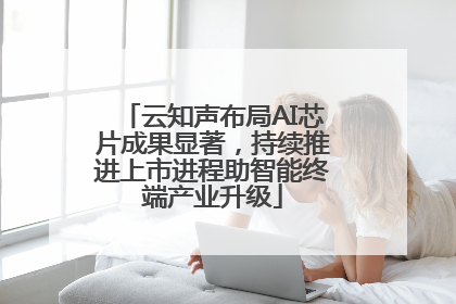 云知声布局AI芯片成果显著，持续推进上市进程助智能终端产业升级
