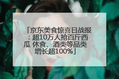 京东美食惊喜日战报：超10万人抢百斤西瓜 休食、酒类等品类增长超100%