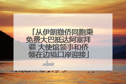 从伊朗撤侨同胞乘免费大巴抵达阿塞拜疆 大使馆领事和侨领在边境口岸迎接