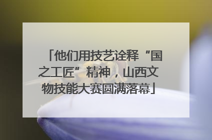 他们用技艺诠释“国之工匠”精神，山西文物技能大赛圆满落幕