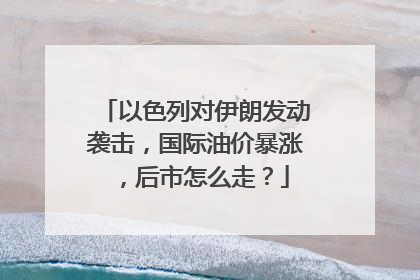 以色列对伊朗发动袭击，国际油价暴涨，后市怎么走？