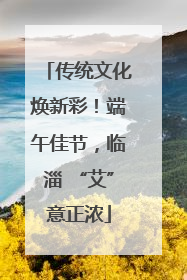 传统文化焕新彩！端午佳节，临淄 “艾”意正浓