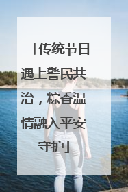 传统节日遇上警民共治，粽香温情融入平安守护